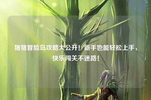 猪猪冒险岛攻略大公开！新手也能轻松上手，快乐闯关不迷路！