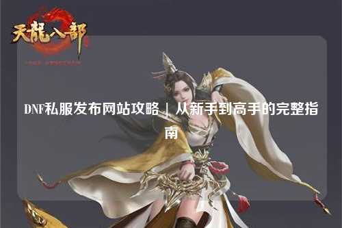 DNF私服发布网站攻略 | 从新手到高手的完整指南