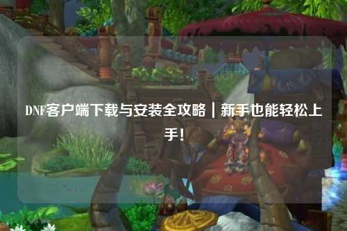 DNF客户端下载与安装全攻略｜新手也能轻松上手！
