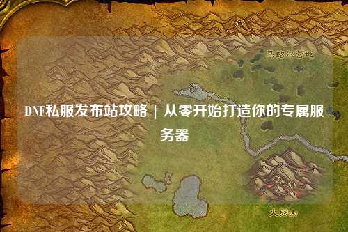 DNF私服发布站攻略 | 从零开始打造你的专属服务器