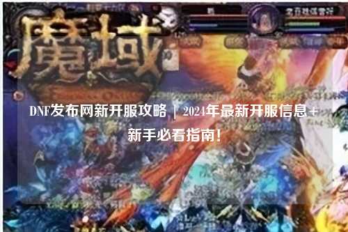 DNF发布网新开服攻略 | 2024年最新开服信息+新手必看指南！